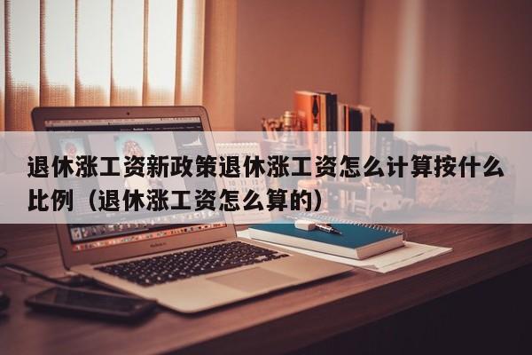退休涨工资新政策退休涨工资怎么计算按什么比例（退休涨工资怎么算的）