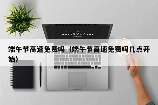 端午节高速免费吗（端午节高速免费吗几点开始）