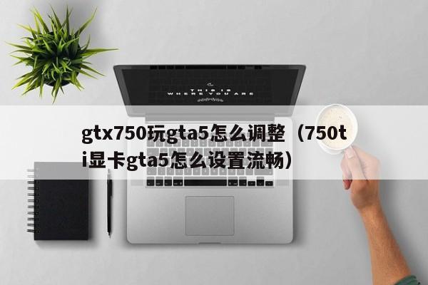 gtx750玩gta5怎么调整（750ti显卡gta5怎么设置流畅）